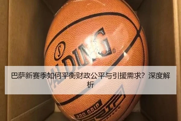 巴萨新赛季如何平衡财政公平与引援需求？深度解析