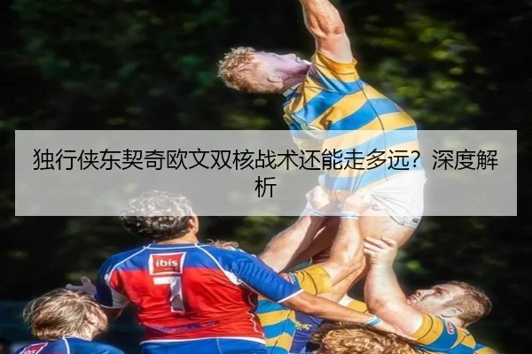 独行侠东契奇欧文双核战术还能走多远？深度解析